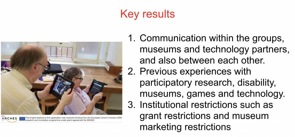 Key Results Communication within the groups, museums and technology partners, and also between each other. Previous experiences with participatory research, disability, museums, games and technology. Institutional restrictions such as grant restrictions and museum marketing restrictions