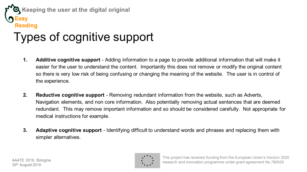 Powerpoitnchart Headline:Types of cognitive support Content: Additive cognitive support - Adding information to a page to provide additional information that will make it easier for the user to understand the content. Importantly this does not remove or modify the original content so there is very low risk of being confusing or changing the meaning of the website. The user is in control of the experience. Reductive cognitive support - Removing redundant information from the website, such as Adverts, Navigation elements, and non core information. Also potentially removing actual sentences that are deemed redundant. This may remove important information and so should be considered carefully. Not appropriate for medical instructions for example. Adaptive cognitive support - Identifying difficult to understand words and phrases and replacing them with simpler alternatives.