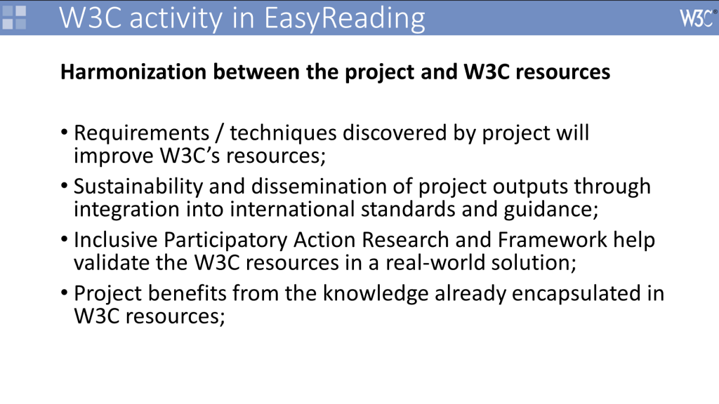 Powerpoint chart Headline: Harmonization between the project and W3C resources Content: Requirements / techniques discovered by project will improve W3C’s resources; Sustainability and dissemination of project outputs through integration into international standards and guidance; Inclusive Participatory Action Research and Framework help validate the W3C resources in a real-world solution; Project benefits from the knowledge already encapsulated in W3C resources;